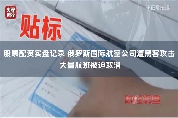 股票配资实盘记录 俄罗斯国际航空公司遭黑客攻击 大量航班被迫取消