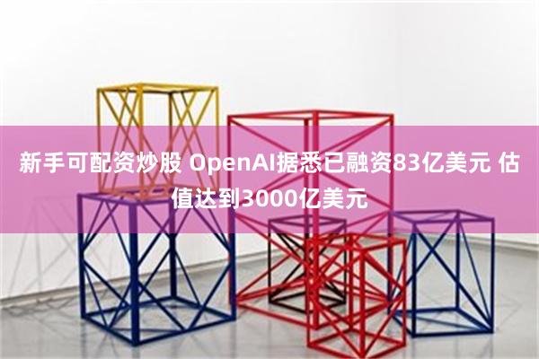新手可配资炒股 OpenAI据悉已融资83亿美元 估值达到3000亿美元