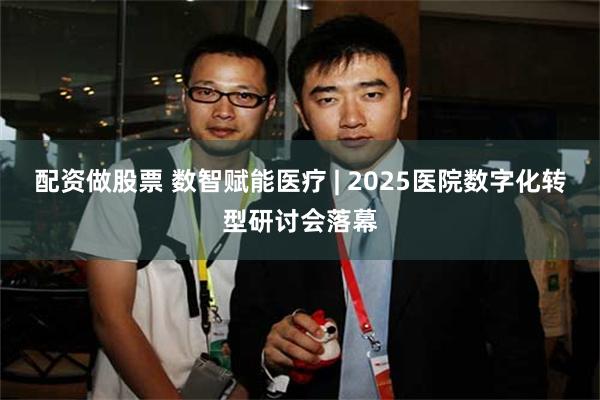配资做股票 数智赋能医疗 | 2025医院数字化转型研讨会落幕