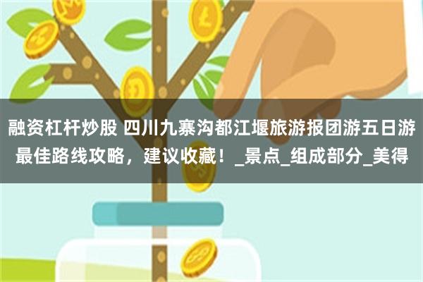 融资杠杆炒股 四川九寨沟都江堰旅游报团游五日游最佳路线攻略，建议收藏！_景点_组成部分_美得
