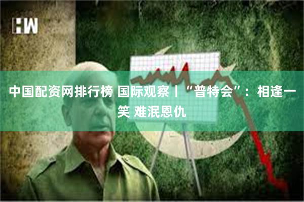 中国配资网排行榜 国际观察丨“普特会”：相逢一笑 难泯恩仇