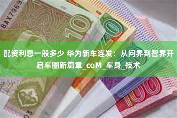 配资利息一般多少 华为新车连发：从问界到智界开启车圈新篇章_coM_车身_技术