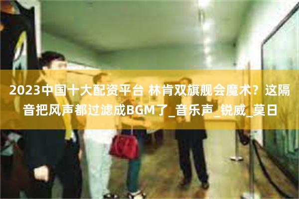 2023中国十大配资平台 林肯双旗舰会魔术？这隔音把风声都过滤成BGM了_音乐声_锐威_莫日
