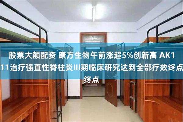 股票大额配资 康方生物午前涨超5%创新高 AK111治疗强直性脊柱炎III期临床研究达到全部疗效终点