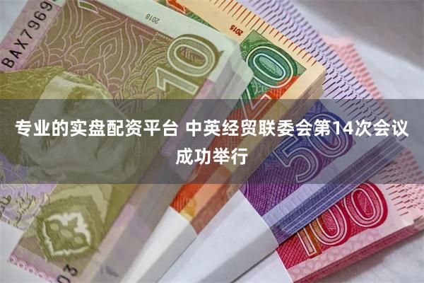 专业的实盘配资平台 中英经贸联委会第14次会议成功举行
