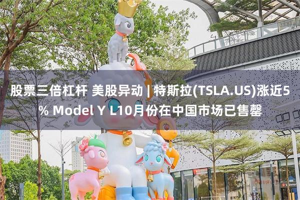 股票三倍杠杆 美股异动 | 特斯拉(TSLA.US)涨近5% Model Y L10月份在中国市场已售罄