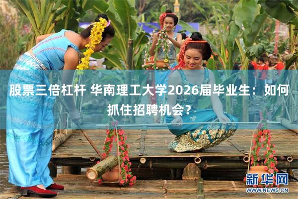 股票三倍杠杆 华南理工大学2026届毕业生：如何抓住招聘机会？