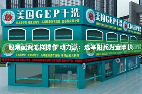 股票配资怎样操作 动力源：选举阳兵为董事长