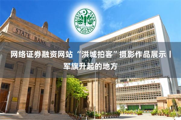 网络证劵融资网站 “洪城拍客”摄影作品展示丨军旗升起的地方