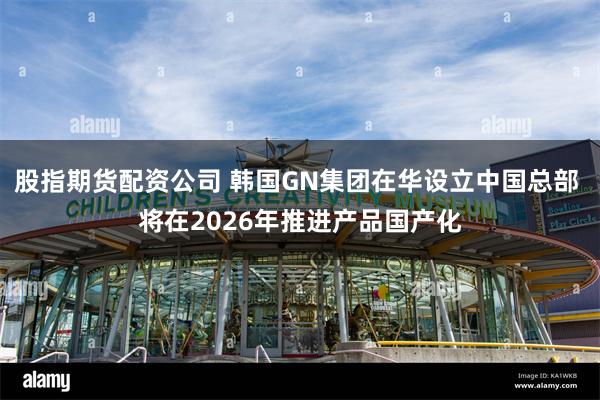 股指期货配资公司 韩国GN集团在华设立中国总部 将在2026年推进产品国产化