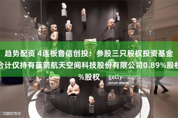 趋势配资 4连板鲁信创投：参股三只股权投资基金合计仅持有蓝箭航天空间科技股份有限公司0.89%股权